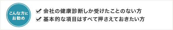 会社の健康診断しか受けたことのない方<br />
基本的な項目はすべて押さえておきたい方